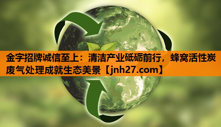 金字招牌诚信至上：清洁产业砥砺前行，蜂窝活性炭废气处理成就生态美景