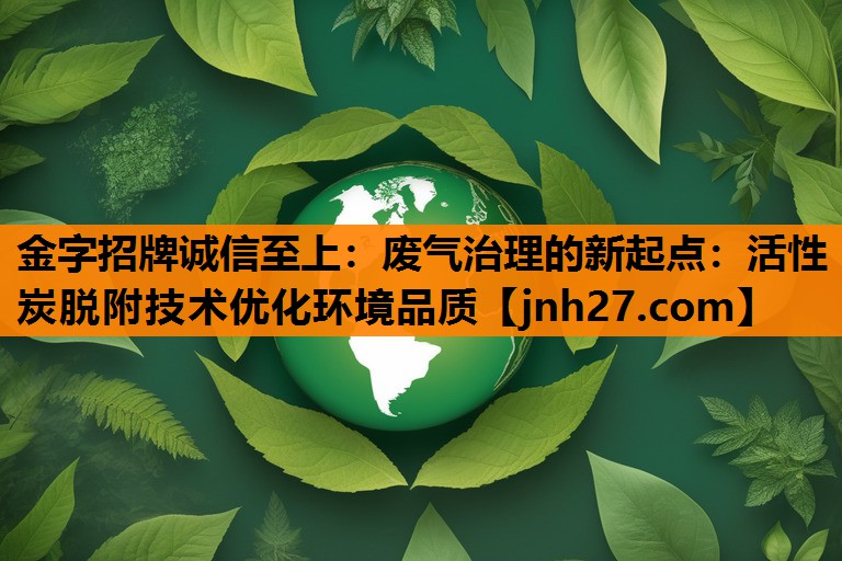 金字招牌诚信至上：废气治理的新起点：活性炭脱附技术优化环境品质