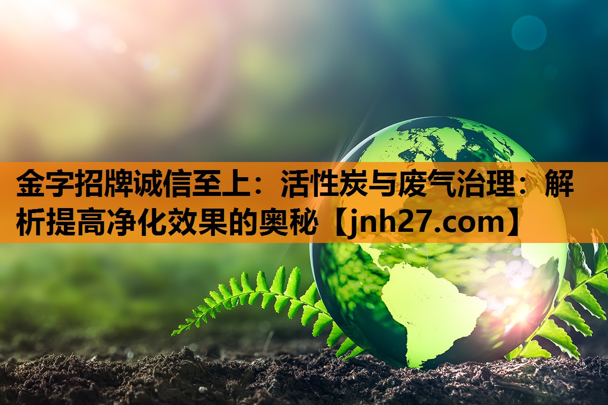 金字招牌诚信至上：活性炭与废气治理：解析提高净化效果的奥秘