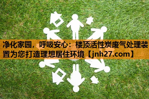 净化家园，呼吸安心：楼顶活性炭废气处理装置为您打造理想居住环境