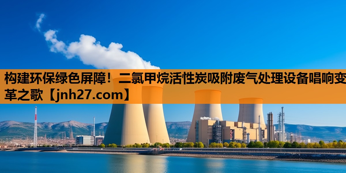 构建环保绿色屏障！二氯甲烷活性炭吸附废气处理设备唱响变革之歌