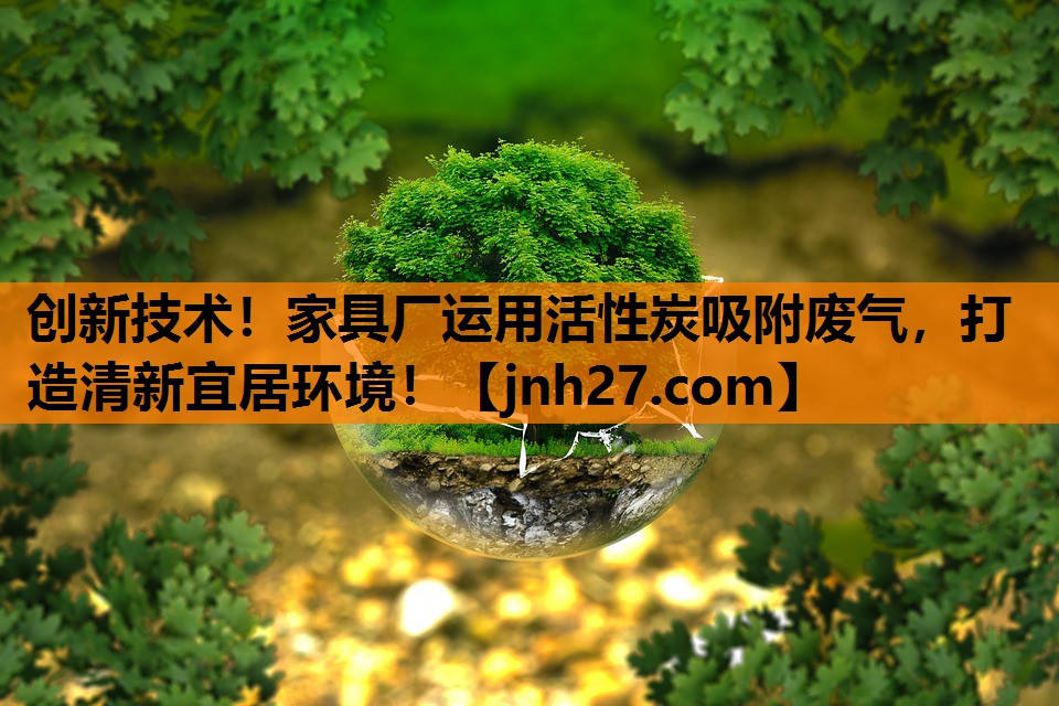 创新技术！家具厂运用活性炭吸附废气，打造清新宜居环境！