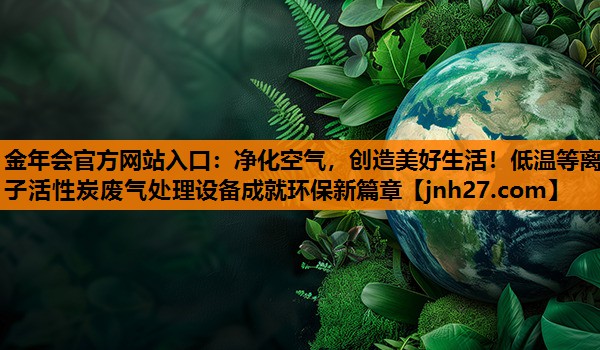 净化空气，创造美好生活！低温等离子活性炭废气处理设备成就环保新篇章